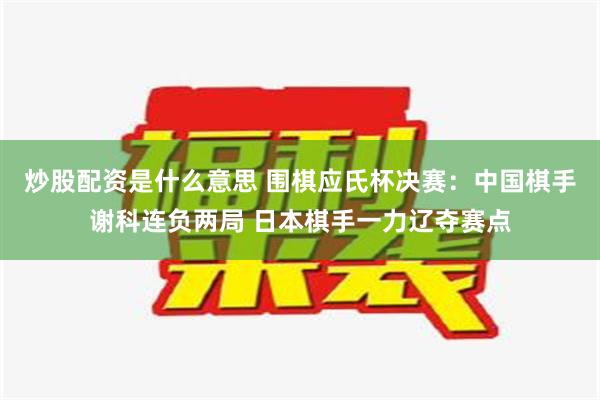 炒股配资是什么意思 围棋应氏杯决赛：中国棋手谢科连负两局 日本棋手一力辽夺赛点