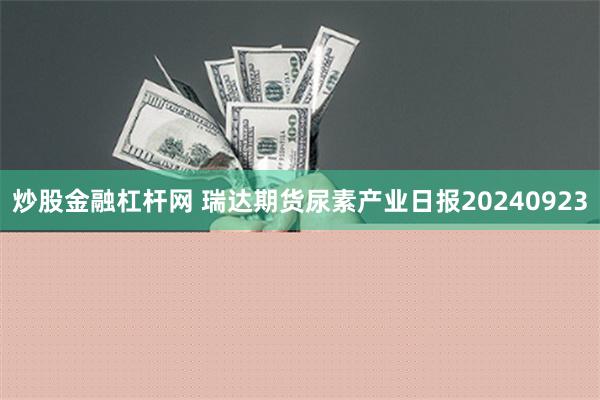 炒股金融杠杆网 瑞达期货尿素产业日报20240923