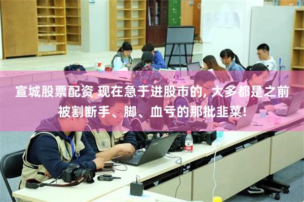 宣城股票配资 现在急于进股市的, 大多都是之前被割断手、脚、血亏的那批韭菜!