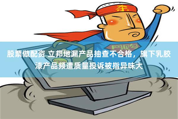 股票做配资 立邦地漏产品抽查不合格，旗下乳胶漆产品频遭质量投诉被指异味大