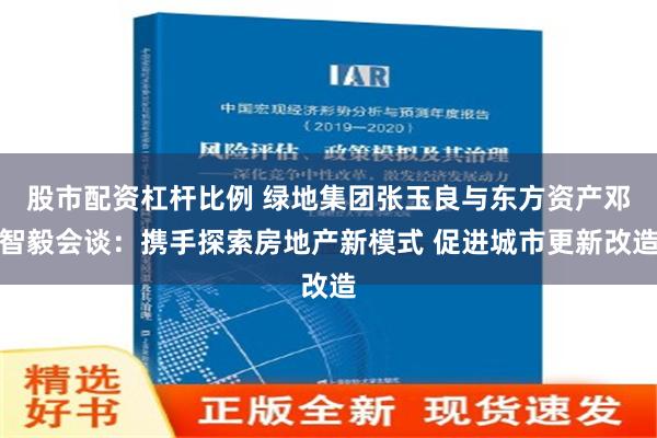 股市配资杠杆比例 绿地集团张玉良与东方资产邓智毅会谈：携手探索房地产新模式 促进城市更新改造