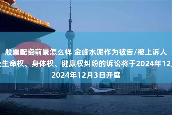 股票配资前景怎么样 金峰水泥作为被告/被上诉人的1起涉及生命权、身体权、健康权纠纷的诉讼将于2024年12月3日开庭