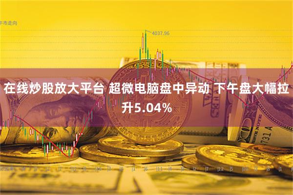 在线炒股放大平台 超微电脑盘中异动 下午盘大幅拉升5.04%