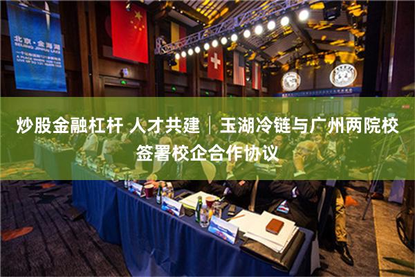 炒股金融杠杆 人才共建│玉湖冷链与广州两院校签署校企合作协议