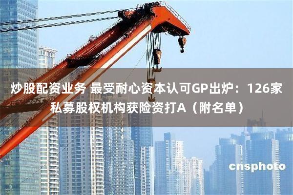 炒股配资业务 最受耐心资本认可GP出炉：126家私募股权机构获险资打A（附名单）