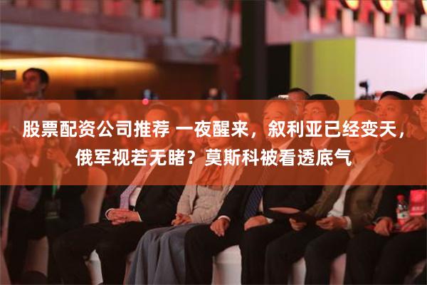 股票配资公司推荐 一夜醒来，叙利亚已经变天，俄军视若无睹？莫斯科被看透底气