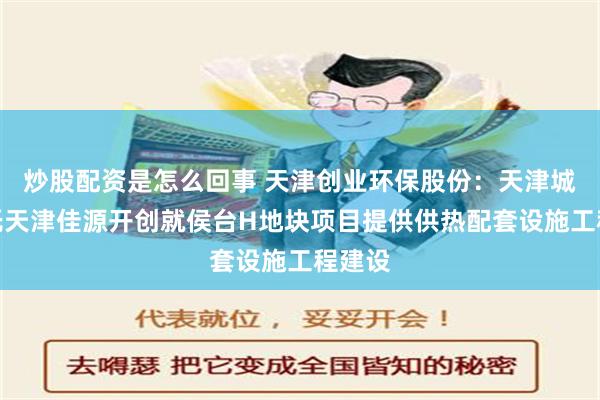 炒股配资是怎么回事 天津创业环保股份：天津城泽委托天津佳源开创就侯台H地块项目提供供热配套设施工程建设