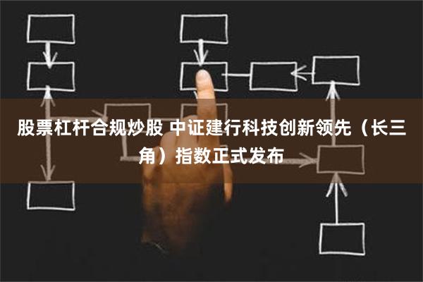 股票杠杆合规炒股 中证建行科技创新领先（长三角）指数正式发布