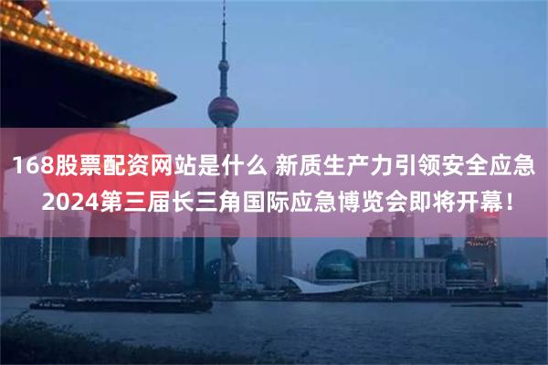 168股票配资网站是什么 新质生产力引领安全应急 2024第三届长三角国际应急博览会即将开幕！